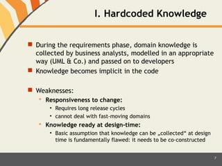 I. Hardcoded Knowledge 
 During the requirements phase, domain knowledge is 
collected by business analysts, modelled in an appropriate 
way (UML & Co.) and passed on to developers 
 Knowledge becomes implicit in the code 
 Weaknesses: 
 Responsiveness to change: 
• Requires long release cycles 
• cannot deal with fast-moving domains 
 Knowledge ready at design-time: 
• Basic assumption that knowledge can be „collected“ at design 
time is fundamentally flawed: it needs to be co-constructed 
7 
 