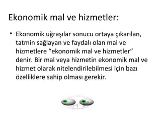 Ekonomik mal ve hizmetler:
• Ekonomik uğraşılar sonucu ortaya çıkarılan,
tatmin sağlayan ve faydalı olan mal ve
hizmetlere “ekonomik mal ve hizmetler”
denir. Bir mal veya hizmetin ekonomik mal ve
hizmet olarak nitelendirilebilmesi için bazı
özelliklere sahip olması gerekir.
 