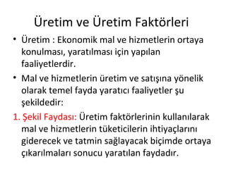 Üretim ve Üretim Faktörleri
• Üretim : Ekonomik mal ve hizmetlerin ortaya
konulması, yaratılması için yapılan
faaliyetlerdir.
• Mal ve hizmetlerin üretim ve satışına yönelik
olarak temel fayda yaratıcı faaliyetler şu
şekildedir:
1. Şekil Faydası: Üretim faktörlerinin kullanılarak
mal ve hizmetlerin tüketicilerin ihtiyaçlarını
giderecek ve tatmin sağlayacak biçimde ortaya
çıkarılmaları sonucu yaratılan faydadır.
 