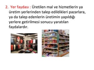 2. Yer faydası : Üretilen mal ve hizmetlerin ya
üretim yerlerinden talep edildikleri pazarlara,
ya da talep edenlerin üretimin yapıldığı
yerlere getirilmesi sonucu yaratılan
faydalardır.
 