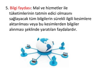 5. Bilgi faydası: Mal ve hizmetler ile
tüketimlerinin tatmin edici olmasını
sağlayacak tüm bilgilerin sürekli ilgili kesimlere
aktarılması veya bu kesimlerden bilgiler
alınması şeklinde yaratılan faydalardır.
 