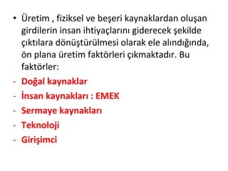 • Üretim , fiziksel ve beşeri kaynaklardan oluşan
girdilerin insan ihtiyaçlarını giderecek şekilde
çıktılara dönüştürülmesi olarak ele alındığında,
ön plana üretim faktörleri çıkmaktadır. Bu
faktörler:
- Doğal kaynaklar
- İnsan kaynakları : EMEK
- Sermaye kaynakları
- Teknoloji
- Girişimci
 