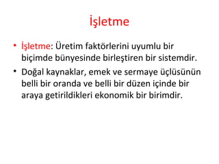 İşletme
• İşletme: Üretim faktörlerini uyumlu bir
biçimde bünyesinde birleştiren bir sistemdir.
• Doğal kaynaklar, emek ve sermaye üçlüsünün
belli bir oranda ve belli bir düzen içinde bir
araya getirildikleri ekonomik bir birimdir.
 
