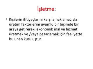 İşletme:
• Kişilerin ihtiyaçlarını karşılamak amacıyla
üretim faktörlerini uyumlu bir biçimde bir
araya getirerek, ekonomik mal ve hizmet
üretmek ve /veya pazarlamak için faaliyette
bulunan kuruluştur.
 