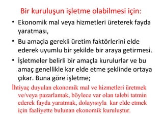 Bir kuruluşun işletme olabilmesi için:
• Ekonomik mal veya hizmetleri üreterek fayda
yaratması,
• Bu amaçla gerekli üretim faktörlerini elde
ederek uyumlu bir şekilde bir araya getirmesi.
• İşletmeler belirli bir amaçla kurulurlar ve bu
amaç genellikle kar elde etme şeklinde ortaya
çıkar. Buna göre işletme;
İhtiyaç duyulan ekonomik mal ve hizmetleri üretmek
ve/veya pazarlamak, böylece var olan talebi tatmin
ederek fayda yaratmak, dolayısıyla kar elde etmek
için faaliyette bulunan ekonomik kuruluştur.
 