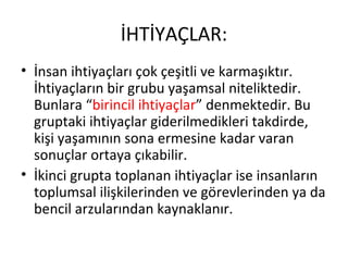 İHTİYAÇLAR:
• İnsan ihtiyaçları çok çeşitli ve karmaşıktır.
İhtiyaçların bir grubu yaşamsal niteliktedir.
Bunlara “birincil ihtiyaçlar” denmektedir. Bu
gruptaki ihtiyaçlar giderilmedikleri takdirde,
kişi yaşamının sona ermesine kadar varan
sonuçlar ortaya çıkabilir.
• İkinci grupta toplanan ihtiyaçlar ise insanların
toplumsal ilişkilerinden ve görevlerinden ya da
bencil arzularından kaynaklanır.
 