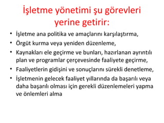 İşletme yönetimi şu görevleri
yerine getirir:
• İşletme ana politika ve amaçlarını karşılaştırma,
• Örgüt kurma veya yeniden düzenleme,
• Kaynakları ele geçirme ve bunları, hazırlanan ayrıntılı
plan ve programlar çerçevesinde faaliyete geçirme,
• Faaliyetlerin gidişini ve sonuçlarını sürekli denetleme,
• İşletmenin gelecek faaliyet yıllarında da başarılı veya
daha başarılı olması için gerekli düzenlemeleri yapma
ve önlemleri alma
 