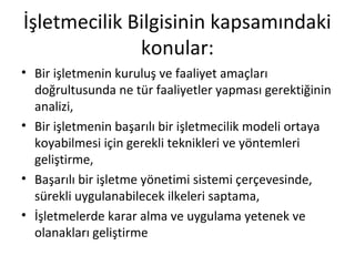 İşletmecilik Bilgisinin kapsamındaki
konular:
• Bir işletmenin kuruluş ve faaliyet amaçları
doğrultusunda ne tür faaliyetler yapması gerektiğinin
analizi,
• Bir işletmenin başarılı bir işletmecilik modeli ortaya
koyabilmesi için gerekli teknikleri ve yöntemleri
geliştirme,
• Başarılı bir işletme yönetimi sistemi çerçevesinde,
sürekli uygulanabilecek ilkeleri saptama,
• İşletmelerde karar alma ve uygulama yetenek ve
olanakları geliştirme
 