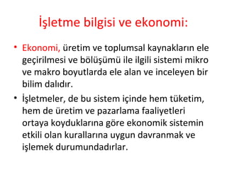 İşletme bilgisi ve ekonomi:
• Ekonomi, üretim ve toplumsal kaynakların ele
geçirilmesi ve bölüşümü ile ilgili sistemi mikro
ve makro boyutlarda ele alan ve inceleyen bir
bilim dalıdır.
• İşletmeler, de bu sistem içinde hem tüketim,
hem de üretim ve pazarlama faaliyetleri
ortaya koyduklarına göre ekonomik sistemin
etkili olan kurallarına uygun davranmak ve
işlemek durumundadırlar.
 