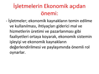 İşletmelerin Ekonomik açıdan
önemi:
- İşletmeler; ekonomik kaynakların temin edilme
ve kullanılması, ihtiyaçları giderici mal ve
hizmetlerin üretimi ve pazarlanması gibi
faaliyetleri ortaya koyarak, ekonomik sistemin
işleyişi ve ekonomik kaynakların
değerlendirilmesi ve paylaşımında önemli rol
oynarlar.
 