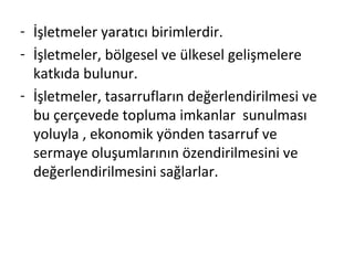 - İşletmeler yaratıcı birimlerdir.
- İşletmeler, bölgesel ve ülkesel gelişmelere
katkıda bulunur.
- İşletmeler, tasarrufların değerlendirilmesi ve
bu çerçevede topluma imkanlar sunulması
yoluyla , ekonomik yönden tasarruf ve
sermaye oluşumlarının özendirilmesini ve
değerlendirilmesini sağlarlar.
 