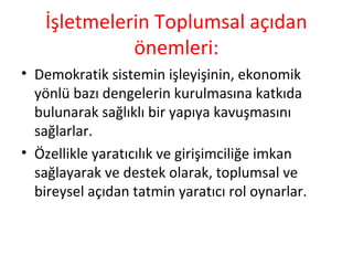 İşletmelerin Toplumsal açıdan
önemleri:
• Demokratik sistemin işleyişinin, ekonomik
yönlü bazı dengelerin kurulmasına katkıda
bulunarak sağlıklı bir yapıya kavuşmasını
sağlarlar.
• Özellikle yaratıcılık ve girişimciliğe imkan
sağlayarak ve destek olarak, toplumsal ve
bireysel açıdan tatmin yaratıcı rol oynarlar.
 