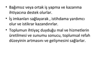 • Bağımsız veya ortak iş yapma ve kazanma
ihtiyacına destek olurlar.
• İş imkanları sağlayarak , istihdama yardımcı
olur ve istikrar kazandırırlar.
• Toplumun ihtiyaç duyduğu mal ve hizmetlerin
üretilmesi ve sunumu sonucu, toplumsal refah
düzeyinin artmasını ve gelişmesini sağlarlar.
 