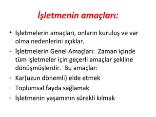 İşletmenin amaçları:
• İşletmelerin amaçları, onların kuruluş ve var
olma nedenlerini açıklar.
- İşletmelerin Genel Amaçları: Zaman içinde
tüm işletmeler için geçerli amaçlar şekline
dönüşmüşlerdir. Bu amaçlar:
- Kar(uzun dönemli) elde etmek
- Toplumsal fayda sağlamak
- İşletmenin yaşamının sürekli kılmak
 