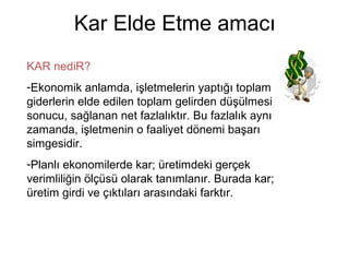Kar Elde Etme amacı
KAR nediR?
-Ekonomik anlamda, işletmelerin yaptığı toplam
giderlerin elde edilen toplam gelirden düşülmesi
sonucu, sağlanan net fazlalıktır. Bu fazlalık aynı
zamanda, işletmenin o faaliyet dönemi başarı
simgesidir.
-Planlı ekonomilerde kar; üretimdeki gerçek
verimliliğin ölçüsü olarak tanımlanır. Burada kar;
üretim girdi ve çıktıları arasındaki farktır.
 