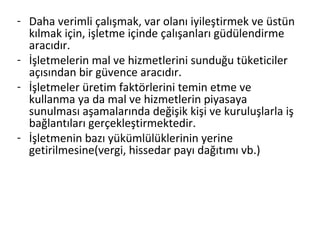 - Daha verimli çalışmak, var olanı iyileştirmek ve üstün
kılmak için, işletme içinde çalışanları güdülendirme
aracıdır.
- İşletmelerin mal ve hizmetlerini sunduğu tüketiciler
açısından bir güvence aracıdır.
- İşletmeler üretim faktörlerini temin etme ve
kullanma ya da mal ve hizmetlerin piyasaya
sunulması aşamalarında değişik kişi ve kuruluşlarla iş
bağlantıları gerçekleştirmektedir.
- İşletmenin bazı yükümlülüklerinin yerine
getirilmesine(vergi, hissedar payı dağıtımı vb.)
 