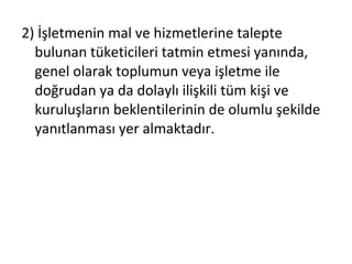 2) İşletmenin mal ve hizmetlerine talepte
bulunan tüketicileri tatmin etmesi yanında,
genel olarak toplumun veya işletme ile
doğrudan ya da dolaylı ilişkili tüm kişi ve
kuruluşların beklentilerinin de olumlu şekilde
yanıtlanması yer almaktadır.
 
