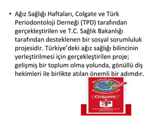 • Ağız Sağlığı Haftaları, Colgate ve Türk
Periodontoloji Derneği (TPD) tarafından
gerçekleştirilen ve T.C. Sağlık Bakanlığı
tarafından desteklenen bir sosyal sorumluluk
projesidir. Türkiye’deki ağız sağlığı bilincinin
yerleştirilmesi için gerçekleştirilen proje;
gelişmiş bir toplum olma yolunda, gönüllü diş
hekimleri ile birlikte atılan önemli bir adımdır.
 