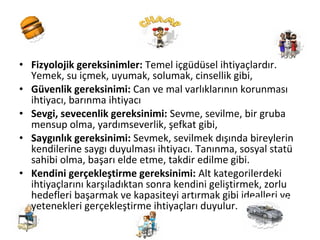 • Fizyolojik gereksinimler: Temel içgüdüsel ihtiyaçlardır.
Yemek, su içmek, uyumak, solumak, cinsellik gibi,
• Güvenlik gereksinimi: Can ve mal varlıklarının korunması
ihtiyacı, barınma ihtiyacı
• Sevgi, sevecenlik gereksinimi: Sevme, sevilme, bir gruba
mensup olma, yardımseverlik, şefkat gibi,
• Saygınlık gereksinimi: Sevmek, sevilmek dışında bireylerin
kendilerine saygı duyulması ihtiyacı. Tanınma, sosyal statü
sahibi olma, başarı elde etme, takdir edilme gibi.
• Kendini gerçekleştirme gereksinimi: Alt kategorilerdeki
ihtiyaçlarını karşıladıktan sonra kendini geliştirmek, zorlu
hedefleri başarmak ve kapasiteyi artırmak gibi idealleri ve
yetenekleri gerçekleştirme ihtiyaçları duyulur.
 