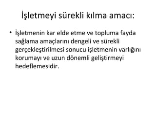 İşletmeyi sürekli kılma amacı:
• İşletmenin kar elde etme ve topluma fayda
sağlama amaçlarını dengeli ve sürekli
gerçekleştirilmesi sonucu işletmenin varlığını
korumayı ve uzun dönemli geliştirmeyi
hedeflemesidir.
 