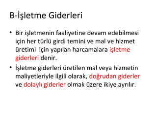 B-İşletme Giderleri
• Bir işletmenin faaliyetine devam edebilmesi
için her türlü girdi temini ve mal ve hizmet
üretimi için yapılan harcamalara işletme
giderleri denir.
• İşletme giderleri üretilen mal veya hizmetin
maliyetleriyle ilgili olarak, doğrudan giderler
ve dolaylı giderler olmak üzere ikiye ayrılır.
 