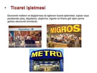 Ekonomik malların el değiştirmesi ile ilgilenen ticaret işletmeleri, toptan veya
perakende satış, depolama, ulaştırma, sigorta ve finans gibi işleri yerine
getiren ekonomik birimlerdir.
 
