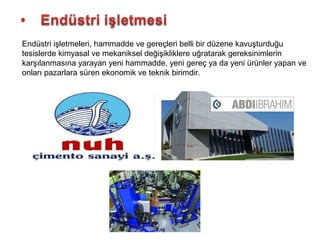 Endüstri işletmeleri, hammadde ve gereçleri belli bir düzene kavuşturduğu
tesislerde kimyasal ve mekaniksel değişikliklere uğratarak gereksinimlerin
karşılanmasına yarayan yeni hammadde, yeni gereç ya da yeni ürünler yapan ve
onları pazarlara süren ekonomik ve teknik birimdir.
 
