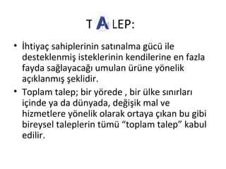 T LEP:
• İhtiyaç sahiplerinin satınalma gücü ile
desteklenmiş isteklerinin kendilerine en fazla
fayda sağlayacağı umulan ürüne yönelik
açıklanmış şeklidir.
• Toplam talep; bir yörede , bir ülke sınırları
içinde ya da dünyada, değişik mal ve
hizmetlere yönelik olarak ortaya çıkan bu gibi
bireysel taleplerin tümü “toplam talep” kabul
edilir.
 