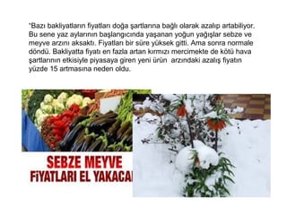 “Bazı bakliyatların fiyatları doğa şartlarına bağlı olarak azalıp artabiliyor.
Bu sene yaz aylarının başlangıcında yaşanan yoğun yağışlar sebze ve
meyve arzını aksaktı. Fiyatları bir süre yüksek gitti. Ama sonra normale
döndü. Bakliyatta fiyatı en fazla artan kırmızı mercimekte de kötü hava
şartlarının etkisiyle piyasaya giren yeni ürün arzındaki azalış fiyatın
yüzde 15 artmasına neden oldu.
 