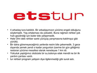 • 4 arkadaş tura katıldık. Bir arkadaşımızın yürüme engeli olduğunu
söylemiştik. Yaş ortalaması da yüksekti. Buna rağmen rehber çok
hızlı gezdirdiği için bizler bile yetişemedik.
• Hele Ohri deki rehber sanki yürüyüş yarışmasına katılmışız gibi
yürüttü.
• Bir daha göremeyeceğimiz yerlerde resim bile çekemedik. 3 gece
dışarıda yemek yendi o kadar yorgunluk üzerine bir gün gittiğimiz
restoran yürüme mesafesi olarak neredeyse 1 km idi.
• Yolculuk yaptığımız otobüste bir su,kolonya ıslak mendil ne bir ilk
yardım çantası vardı.
• tur rehberi program yetişsin diye ilgilenmediği gibi surat astı.
 