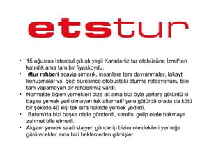 • 15 ağustos İstanbul çıkışlı yeşil Karadeniz tur otobüsüne İzmit'ten
katıldık ama tam bir fiyaskoydu.
• #tur rehberi acayip şimarık, insanlara ters davranmalar, lakayt
konuşmalar vs. gezi süresince otobüsteki oturma rotasyonunu bile
tam yapamayan bir rehberimiz vardı.
• Normalde öğlen yemekleri bize ait ama bizi öyle yerlere götürdü ki
başka yemek yeri olmayan tek alternatif yere götürdü orada da kötü
bir şekilde 40 kişi tek sıra halinde yemek yedirdi.
• Batum'da bizi başka otele gönderdi, kendisi gelip otele bakmaya
zahmet bile etmedi.
• Akşam yemek saati stajyeri gönderip bizim oteldekileri yemeğe
götürecekler ama bizi beklemeden gitmişler
 