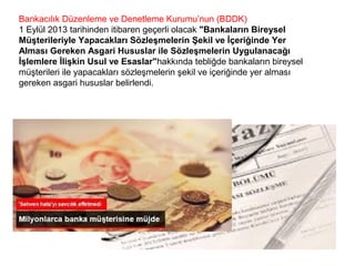 Bankacılık Düzenleme ve Denetleme Kurumu’nun (BDDK)
1 Eylül 2013 tarihinden itibaren geçerli olacak "Bankaların Bireysel
Müşterileriyle Yapacakları Sözleşmelerin Şekil ve İçeriğinde Yer
Alması Gereken Asgari Hususlar ile Sözleşmelerin Uygulanacağı
İşlemlere İlişkin Usul ve Esaslar"hakkında tebliğde bankaların bireysel
müşterileri ile yapacakları sözleşmelerin şekil ve içeriğinde yer alması
gereken asgari hususlar belirlendi.
 
