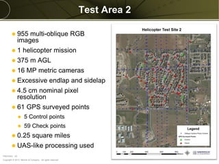 Copyright © 2013 Merrick & Company - All rights reserved.
PREXXXX 25
Test Area 2
 955 multi-oblique RGB
images
 1 helicopter mission
 375 m AGL
 16 MP metric cameras
 Excessive endlap and sidelap
 4.5 cm nominal pixel
resolution
 61 GPS surveyed points
 5 Control points
 59 Check points
 0.25 square miles
 UAS-like processing used
 