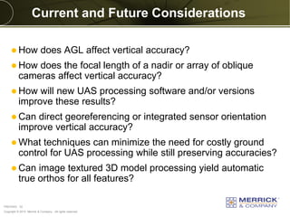 Copyright © 2013 Merrick & Company - All rights reserved.
PREXXXX 32
Current and Future Considerations
 How does AGL affect vertical accuracy?
 How does the focal length of a nadir or array of oblique
cameras affect vertical accuracy?
 How will new UAS processing software and/or versions
improve these results?
 Can direct georeferencing or integrated sensor orientation
improve vertical accuracy?
 What techniques can minimize the need for costly ground
control for UAS processing while still preserving accuracies?
 Can image textured 3D model processing yield automatic
true orthos for all features?
 