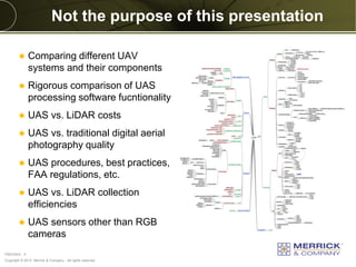 Copyright © 2013 Merrick & Company - All rights reserved.
PREXXXX 4
Not the purpose of this presentation
 Comparing different UAV
systems and their components
 Rigorous comparison of UAS
processing software fucntionality
 UAS vs. LiDAR costs
 UAS vs. traditional digital aerial
photography quality
 UAS procedures, best practices,
FAA regulations, etc.
 UAS vs. LiDAR collection
efficiencies
 UAS sensors other than RGB
cameras
 