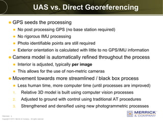 Copyright © 2013 Merrick & Company - All rights reserved.
PREXXXX 5
UAS vs. Direct Georeferencing
 GPS seeds the processing
 No post processing GPS (no base station required)
 No rigorous IMU processing
 Photo identifiable points are still required
 Exterior orientation is calculated with little to no GPS/IMU information
 Camera model is automatically refined throughout the process
 Interior is adjusted, typically per image
 This allows for the use of non-metric cameras
 Movement towards more streamlined / black box process
 Less human time, more computer time (until processes are improved)
1. Relative 3D model is built using computer vision processes
2. Adjusted to ground with control using traditional AT procedures
3. Strengthened and densified using new photogrammetric processes
 