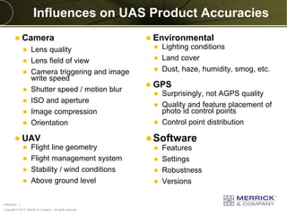 Copyright © 2013 Merrick & Company - All rights reserved.
PREXXXX 7
Influences on UAS Product Accuracies
 Camera
 Lens quality
 Lens field of view
 Camera triggering and image
write speed
 Shutter speed / motion blur
 ISO and aperture
 Image compression
 Orientation
 UAV
 Flight line geometry
 Flight management system
 Stability / wind conditions
 Above ground level
 Environmental
 Lighting conditions
 Land cover
 Dust, haze, humidity, smog, etc.
 GPS
 Surprisingly, not AGPS quality
 Quality and feature placement of
photo id control points
 Control point distribution
Software
 Features
 Settings
 Robustness
 Versions
 