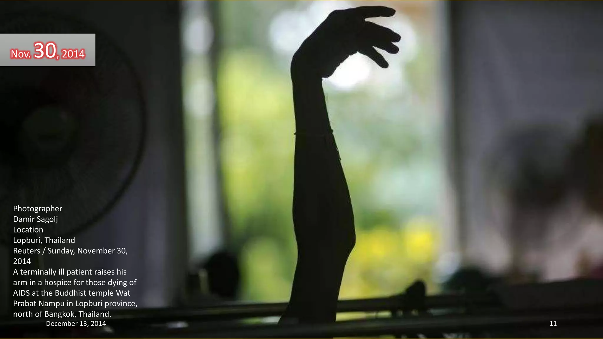 Nov. 30, 2014 
Photographer 
Damir Sagolj 
Location 
Lopburi, Thailand 
Reuters / Sunday, November 30, 
2014 
A terminally ill patient raises his 
arm in a hospice for those dying of 
AIDS at the Buddhist temple Wat 
Prabat Nampu in Lopburi province, 
north of Bangkok, Thailand. 
December 13, 2014 11 
 