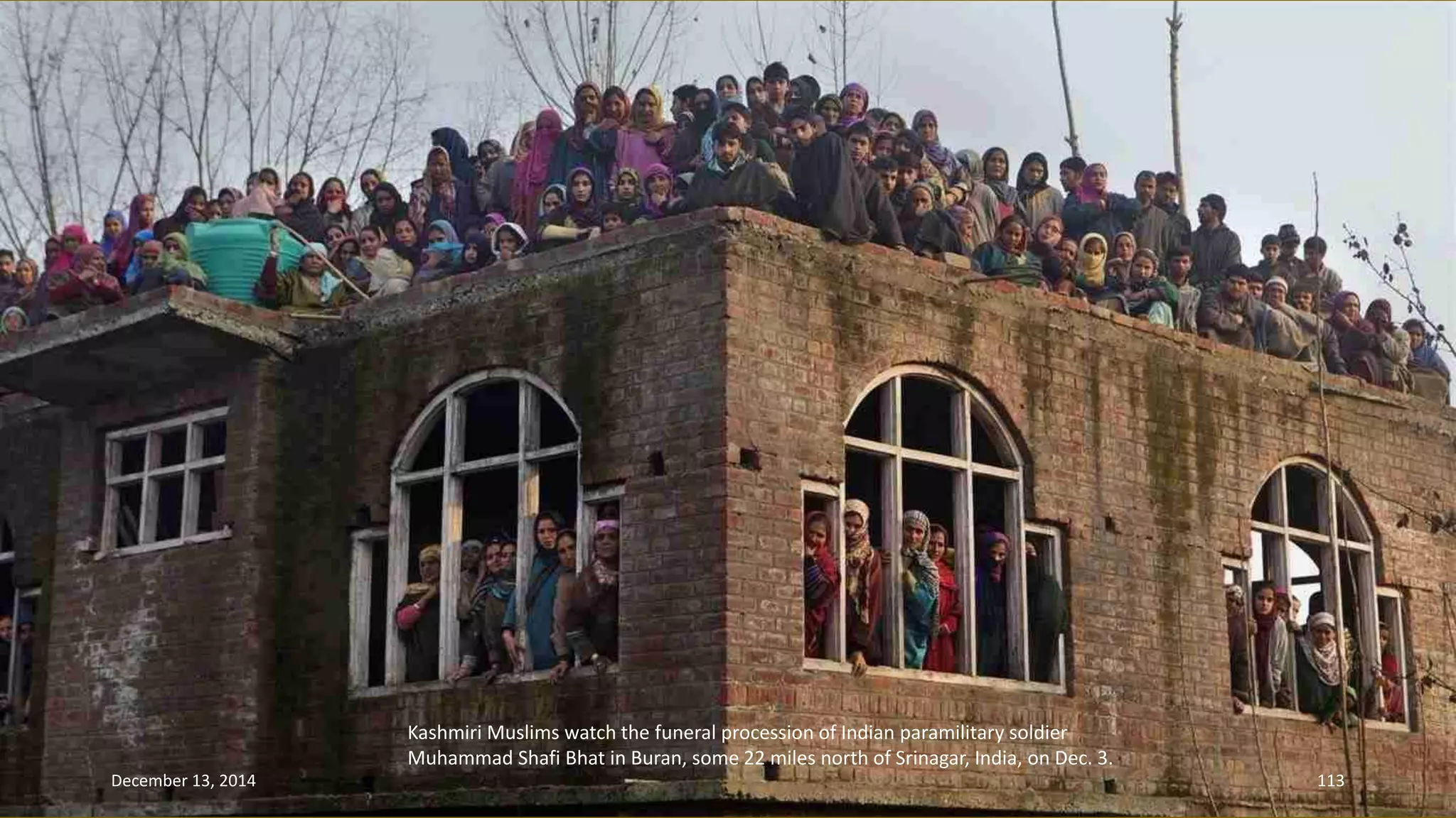 Kashmiri Muslims watch the funeral procession of Indian paramilitary soldier 
Muhammad Shafi Bhat in Buran, some 22 miles north of Srinagar, India, on Dec. 3. 
December 13, 2014 113 
 