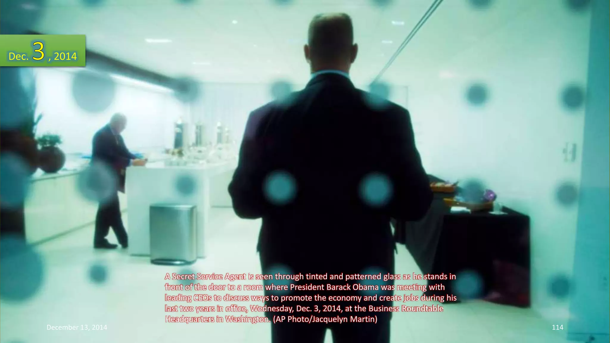A Secret Service Agent is seen through tinted and patterned glass as he stands in 
front of the door to a room where President Barack Obama was meeting with 
leading CEOs to discuss ways to promote the economy and create jobs during his 
last two years in office, Wednesday, Dec. 3, 2014, at the Business Roundtable 
Headquarters in Washington. (AP Photo/Jacquelyn Martin) 
Dec. , 2014 
December 13, 2014 114 
 