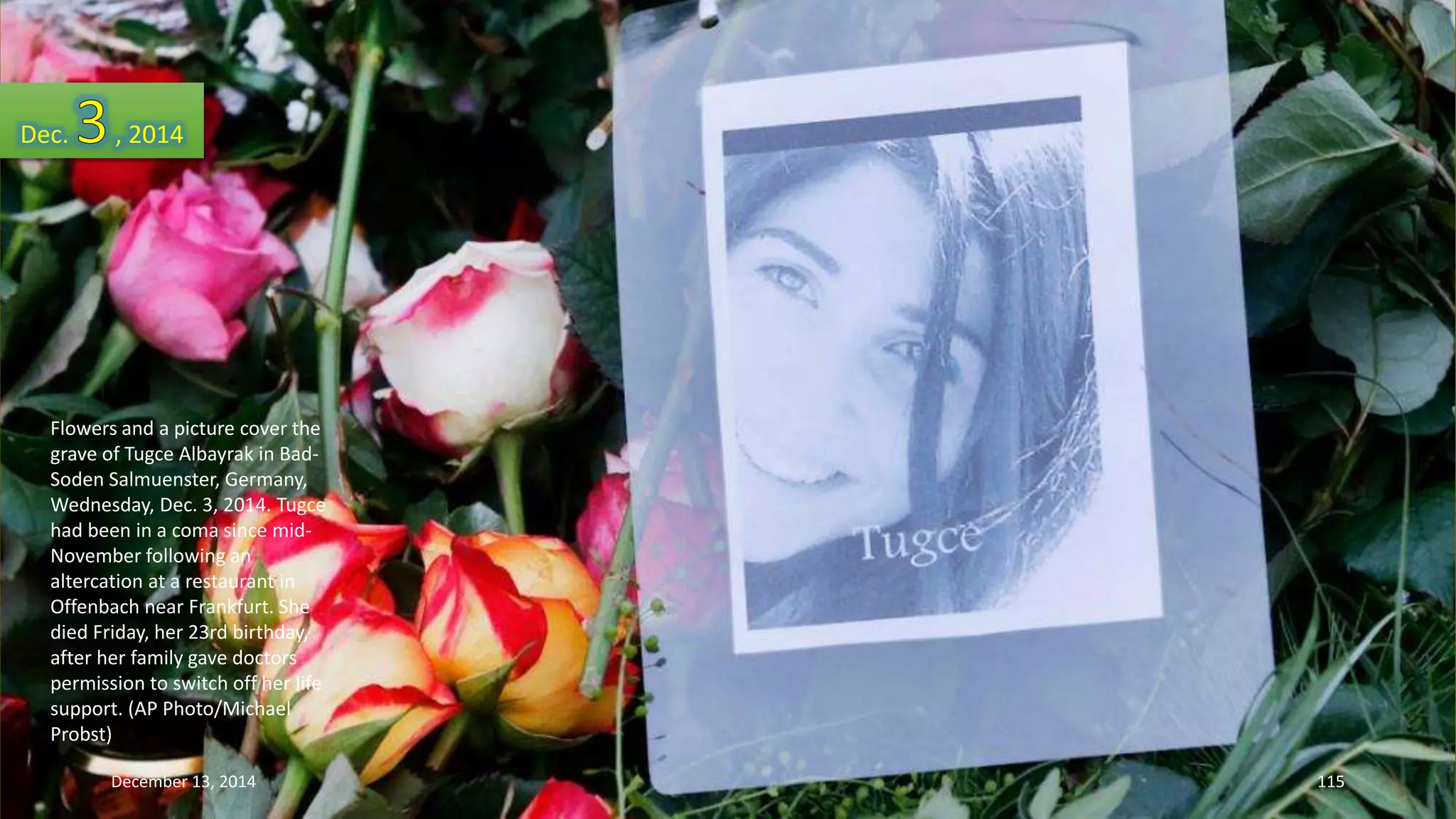 Dec. , 2014 
Flowers and a picture cover the 
grave of Tugce Albayrak in Bad- 
Soden Salmuenster, Germany, 
Wednesday, Dec. 3, 2014. Tugce 
had been in a coma since mid- 
November following an 
altercation at a restaurant in 
Offenbach near Frankfurt. She 
died Friday, her 23rd birthday, 
after her family gave doctors 
permission to switch off her life 
support. (AP Photo/Michael 
Probst) 
December 13, 2014 115 
 