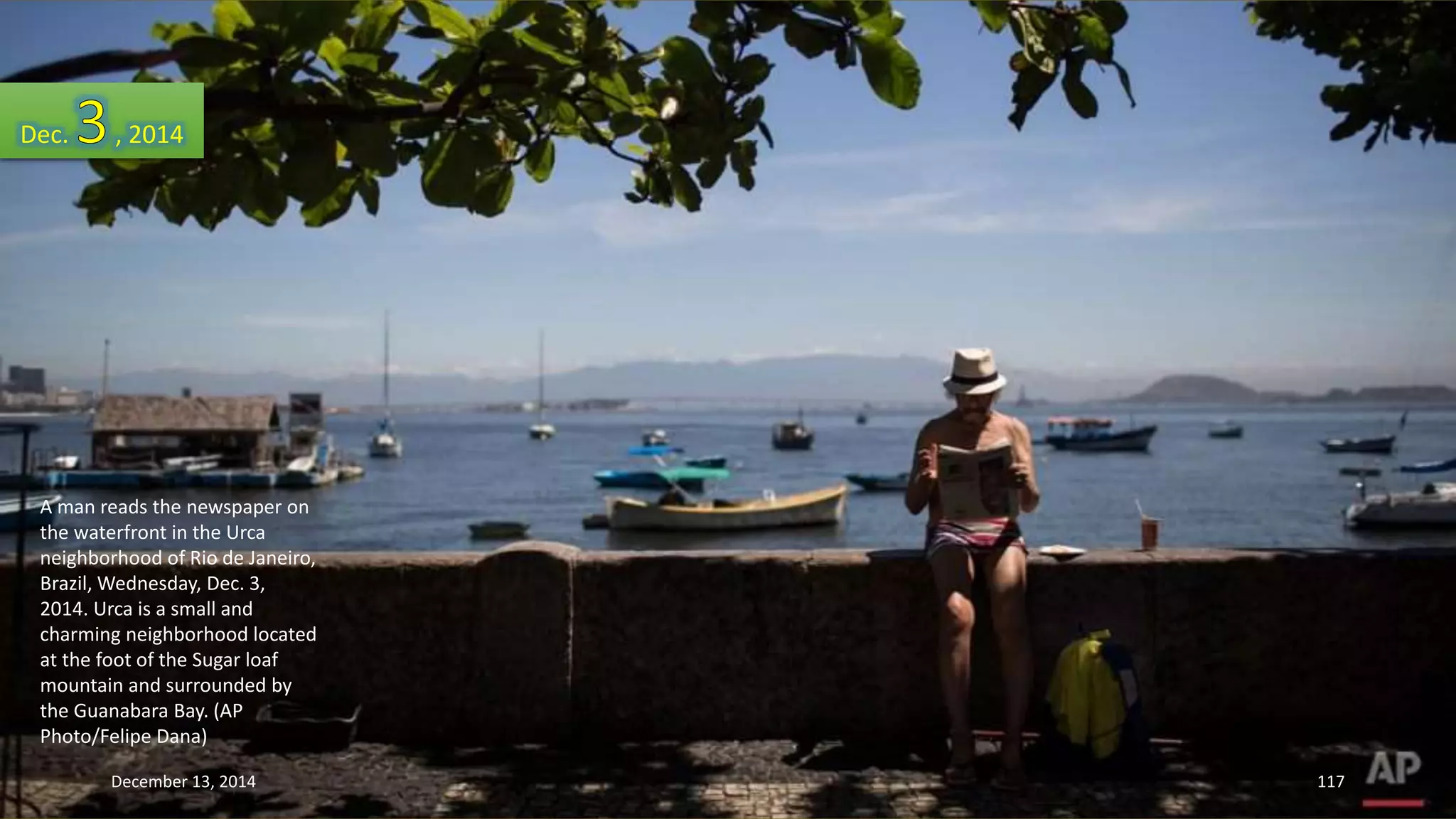 Dec. , 2014 
A man reads the newspaper on 
the waterfront in the Urca 
neighborhood of Rio de Janeiro, 
Brazil, Wednesday, Dec. 3, 
2014. Urca is a small and 
charming neighborhood located 
at the foot of the Sugar loaf 
mountain and surrounded by 
the Guanabara Bay. (AP 
Photo/Felipe Dana) 
December 13, 2014 117 
 