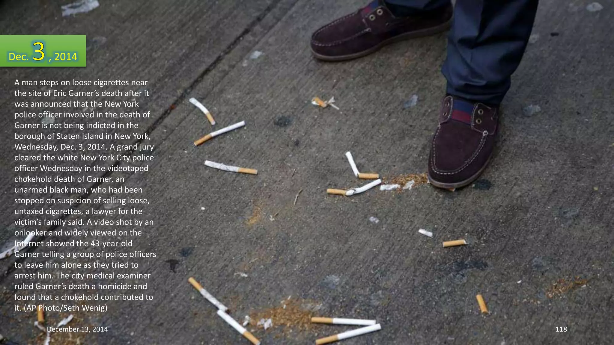 Dec. , 2014 
A man steps on loose cigarettes near 
the site of Eric Garner’s death after it 
was announced that the New York 
police officer involved in the death of 
Garner is not being indicted in the 
borough of Staten Island in New York, 
Wednesday, Dec. 3, 2014. A grand jury 
cleared the white New York City police 
officer Wednesday in the videotaped 
chokehold death of Garner, an 
unarmed black man, who had been 
stopped on suspicion of selling loose, 
untaxed cigarettes, a lawyer for the 
victim’s family said. A video shot by an 
onlooker and widely viewed on the 
Internet showed the 43-year-old 
Garner telling a group of police officers 
to leave him alone as they tried to 
arrest him. The city medical examiner 
ruled Garner’s death a homicide and 
found that a chokehold contributed to 
it. (AP Photo/Seth Wenig) 
December 13, 2014 118 
 