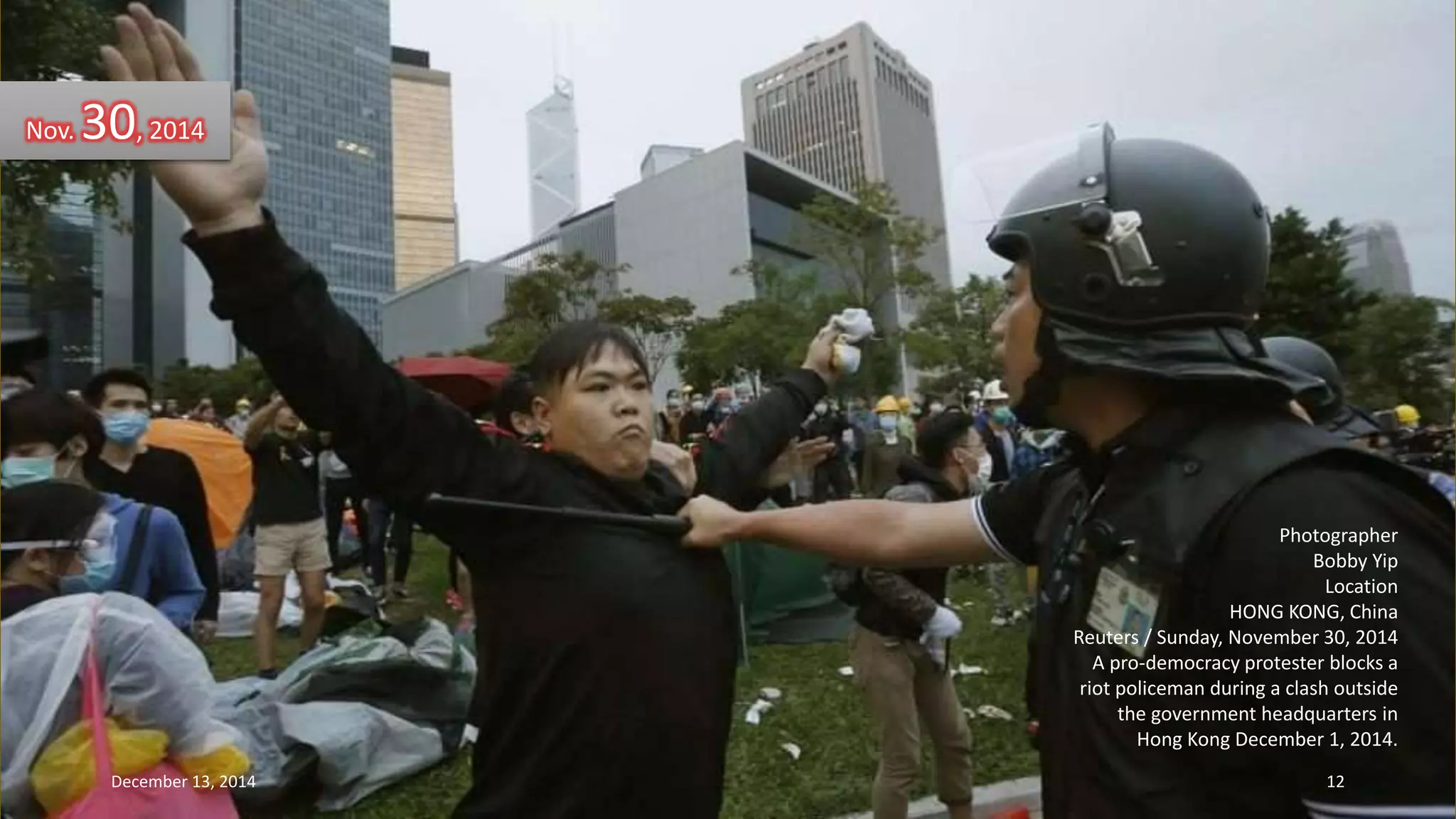Photographer 
Bobby Yip 
Location 
HONG KONG, China 
Reuters / Sunday, November 30, 2014 
A pro-democracy protester blocks a 
riot policeman during a clash outside 
the government headquarters in 
Hong Kong December 1, 2014. 
Nov. 30, 2014 
December 13, 2014 12 
 