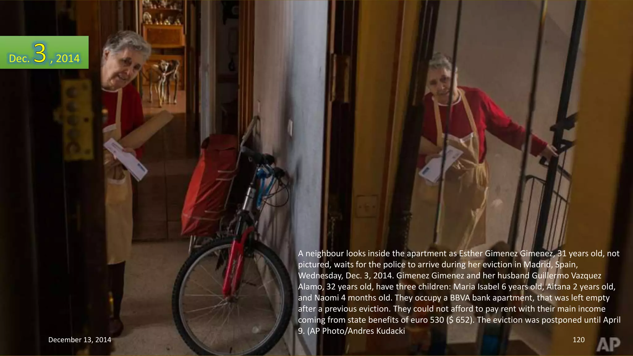 A neighbour looks inside the apartment as Esther Gimenez Gimenez, 31 years old, not 
pictured, waits for the police to arrive during her eviction in Madrid, Spain, 
Wednesday, Dec. 3, 2014. Gimenez Gimenez and her husband Guillermo Vazquez 
Alamo, 32 years old, have three children: Maria Isabel 6 years old, Aitana 2 years old, 
and Naomi 4 months old. They occupy a BBVA bank apartment, that was left empty 
after a previous eviction. They could not afford to pay rent with their main income 
coming from state benefits of euro 530 ($ 652). The eviction was postponed until April 
9. (AP Photo/Andres Kudacki 
Dec. , 2014 
December 13, 2014 120 
 