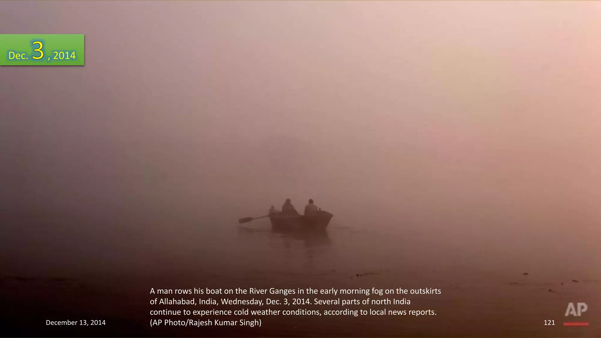 A man rows his boat on the River Ganges in the early morning fog on the outskirts 
of Allahabad, India, Wednesday, Dec. 3, 2014. Several parts of north India 
continue to experience cold weather conditions, according to local news reports. 
(AP Photo/Rajesh Kumar Singh) 
Dec. , 2014 
December 13, 2014 121 
 