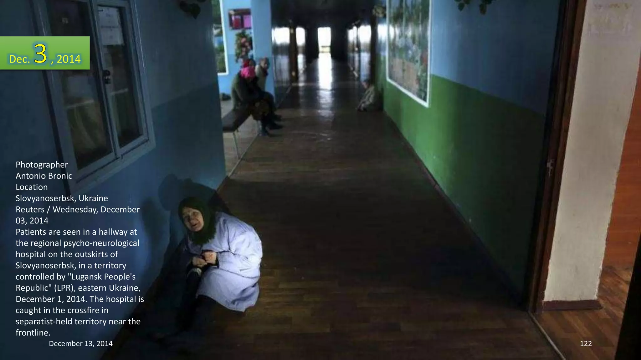 Dec. , 2014 
Photographer 
Antonio Bronic 
Location 
Slovyanoserbsk, Ukraine 
Reuters / Wednesday, December 
03, 2014 
Patients are seen in a hallway at 
the regional psycho-neurological 
hospital on the outskirts of 
Slovyanoserbsk, in a territory 
controlled by "Lugansk People's 
Republic" (LPR), eastern Ukraine, 
December 1, 2014. The hospital is 
caught in the crossfire in 
separatist-held territory near the 
frontline. 
December 13, 2014 122 
 