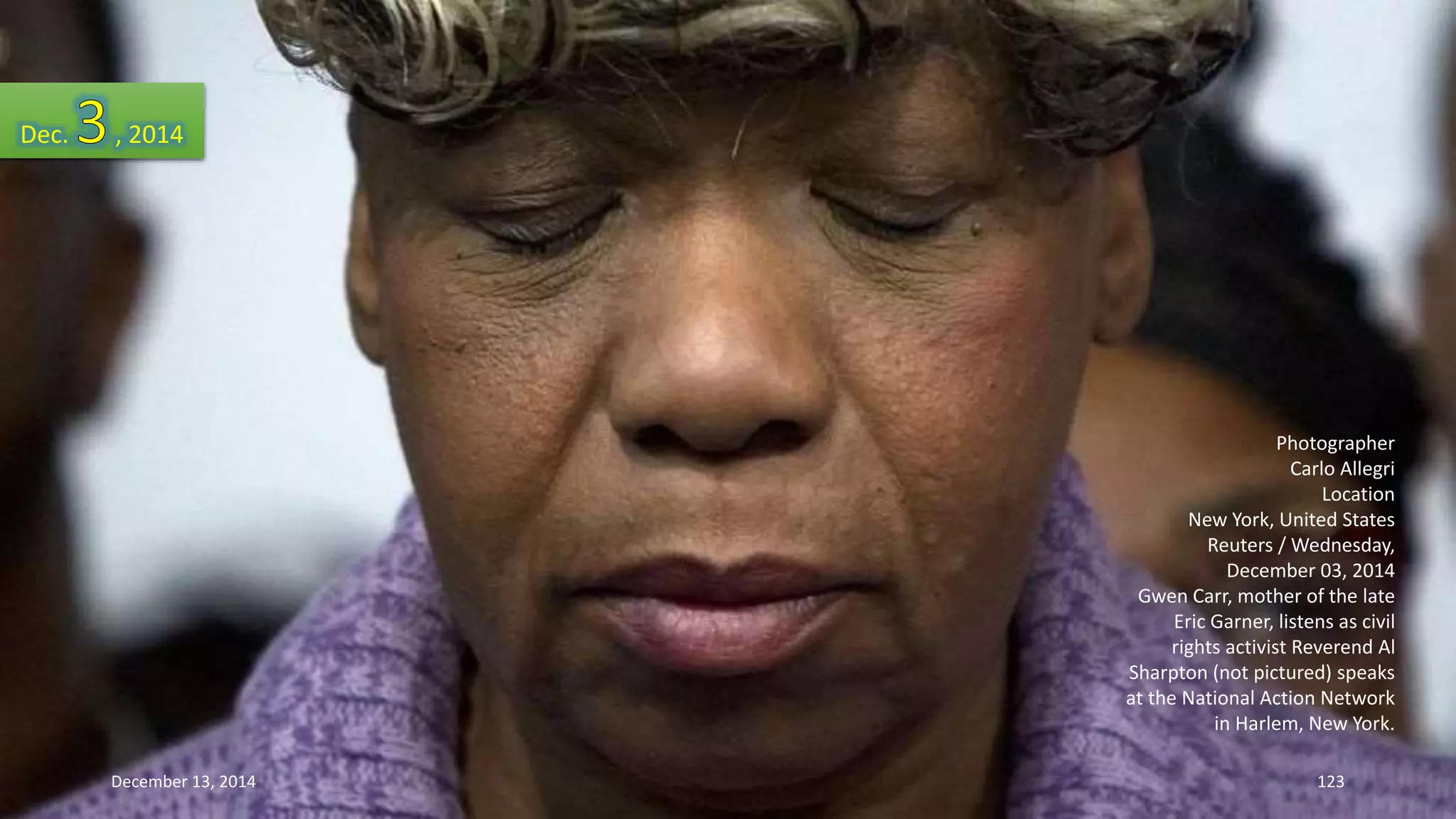 Photographer 
Carlo Allegri 
Location 
New York, United States 
Reuters / Wednesday, 
December 03, 2014 
Gwen Carr, mother of the late 
Eric Garner, listens as civil 
rights activist Reverend Al 
Sharpton (not pictured) speaks 
at the National Action Network 
in Harlem, New York. 
Dec. , 2014 
December 13, 2014 123 
 