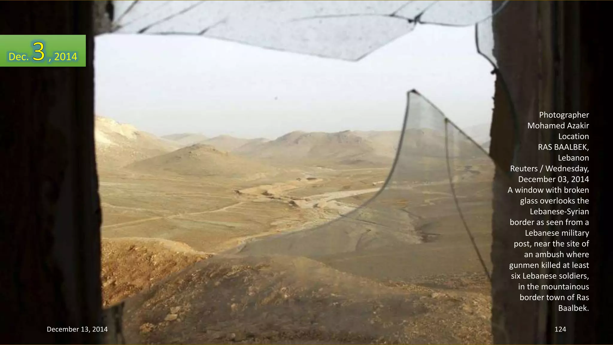 Photographer 
Mohamed Azakir 
Location 
RAS BAALBEK, 
Lebanon 
Reuters / Wednesday, 
December 03, 2014 
A window with broken 
glass overlooks the 
Lebanese-Syrian 
border as seen from a 
Lebanese military 
post, near the site of 
an ambush where 
gunmen killed at least 
six Lebanese soldiers, 
in the mountainous 
border town of Ras 
Baalbek. 
Dec. , 2014 
December 13, 2014 124 
 
