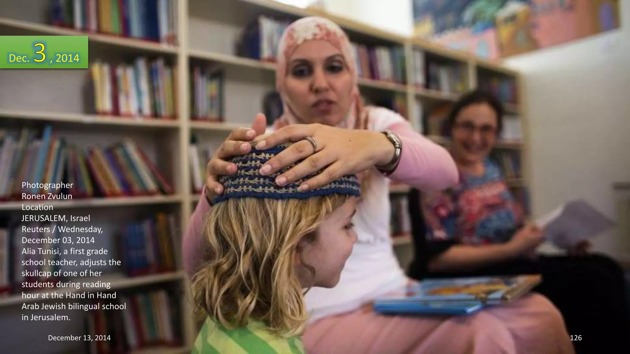 Dec. , 2014 
Photographer 
Ronen Zvulun 
Location 
JERUSALEM, Israel 
Reuters / Wednesday, 
December 03, 2014 
Alia Tunisi, a first grade 
school teacher, adjusts the 
skullcap of one of her 
students during reading 
hour at the Hand in Hand 
Arab Jewish bilingual school 
in Jerusalem. 
December 13, 2014 126 
 